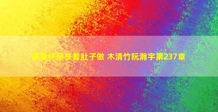 第章怀孕扶着肚子做 木清竹阮瀚宇第237章